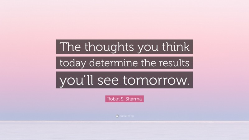 Robin S. Sharma Quote: “The thoughts you think today determine the results you’ll see tomorrow.”