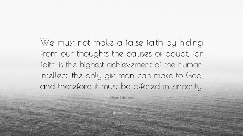William Butler Yeats Quote: “We must not make a false faith by hiding from our thoughts the causes of doubt, for faith is the highest achievement of the human intellect, the only gift man can make to God, and therefore it must be offered in sincerity.”