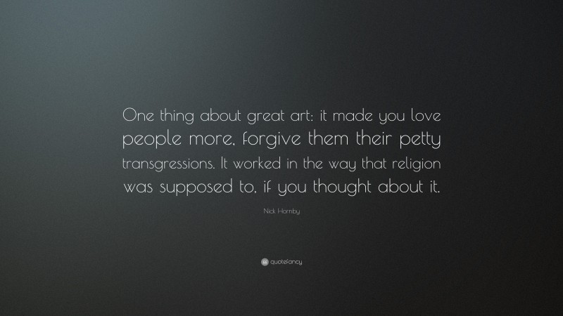 Nick Hornby Quote: “One thing about great art: it made you love people more, forgive them their petty transgressions. It worked in the way that religion was supposed to, if you thought about it.”