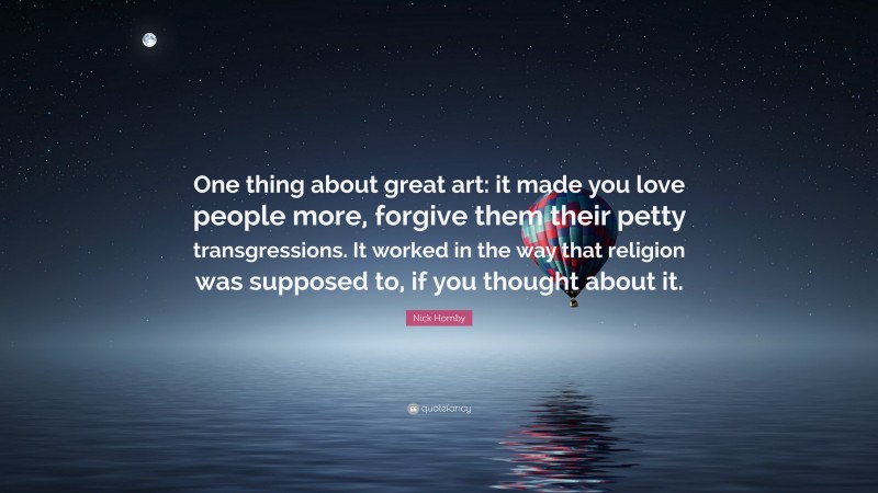 Nick Hornby Quote: “One thing about great art: it made you love people more, forgive them their petty transgressions. It worked in the way that religion was supposed to, if you thought about it.”