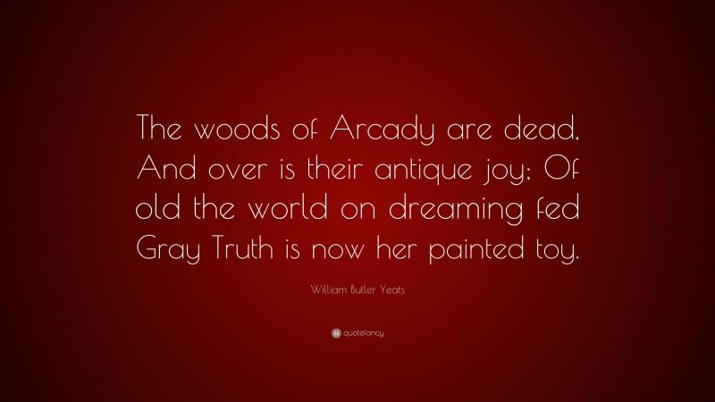William Butler Yeats Quote: “The woods of Arcady are dead, And over is their antique joy; Of old the world on dreaming fed Gray Truth is now her painted toy.”