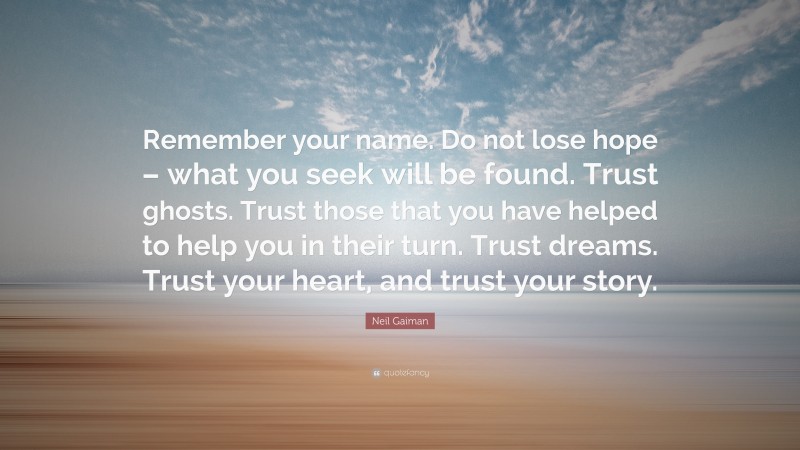 Neil Gaiman Quote: “Remember your name. Do not lose hope – what you seek will be found. Trust ghosts. Trust those that you have helped to help you in their turn. Trust dreams. Trust your heart, and trust your story.”