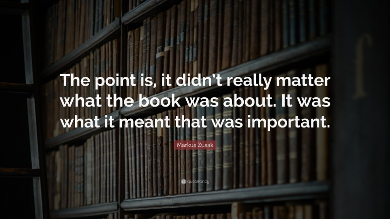 Markus Zusak Quote: “The point is, it didn’t really matter what the book was about. It was what it meant that was important.”