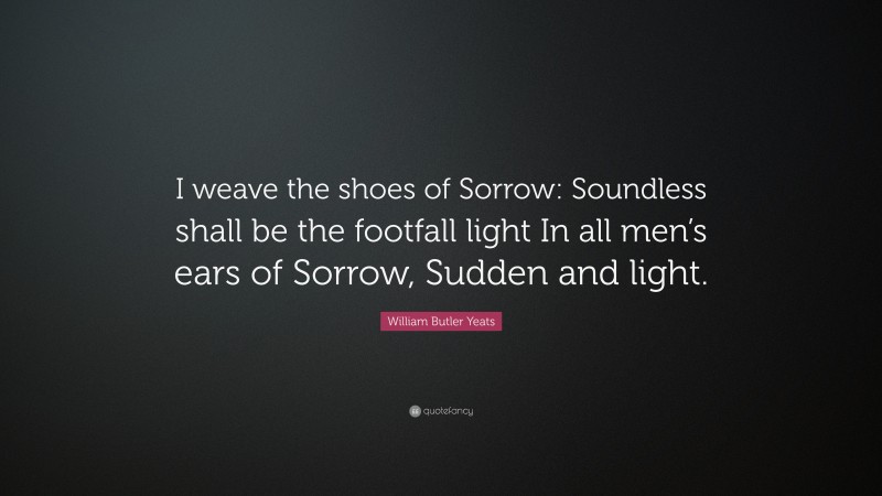 William Butler Yeats Quote: “I weave the shoes of Sorrow: Soundless shall be the footfall light In all men’s ears of Sorrow, Sudden and light.”