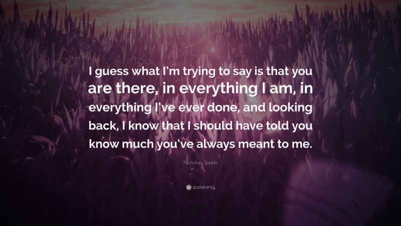 Nicholas Sparks Quote: “I guess what I’m trying to say is that you are there, in everything I am, in everything I’ve ever done, and looking back, I know that I should have told you know much you’ve always meant to me.”
