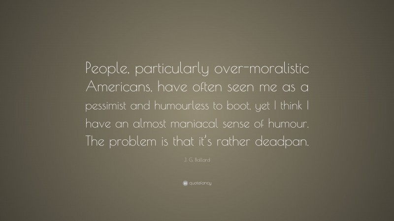J. G. Ballard Quote: “People, particularly over-moralistic Americans, have often seen me as a pessimist and humourless to boot, yet I think I have an almost maniacal sense of humour. The problem is that it’s rather deadpan.”