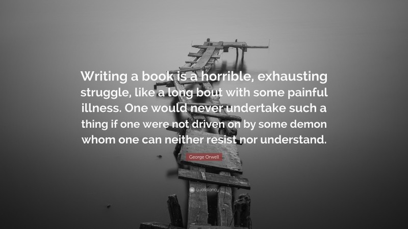 George Orwell Quote: “Writing a book is a horrible, exhausting struggle, like a long bout with some painful illness. One would never undertake such a thing if one were not driven on by some demon whom one can neither resist nor understand.”