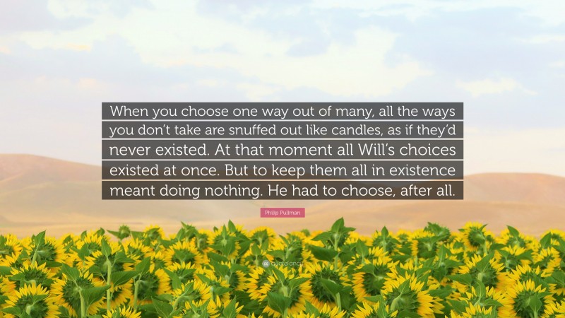 Philip Pullman Quote: “When you choose one way out of many, all the ways you don’t take are snuffed out like candles, as if they’d never existed. At that moment all Will’s choices existed at once. But to keep them all in existence meant doing nothing. He had to choose, after all.”