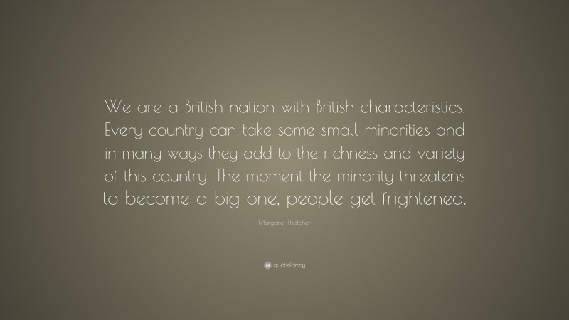 Margaret Thatcher Quote: “We are a British nation with British characteristics. Every country can take some small minorities and in many ways they add to the richness and variety of this country. The moment the minority threatens to become a big one, people get frightened.”