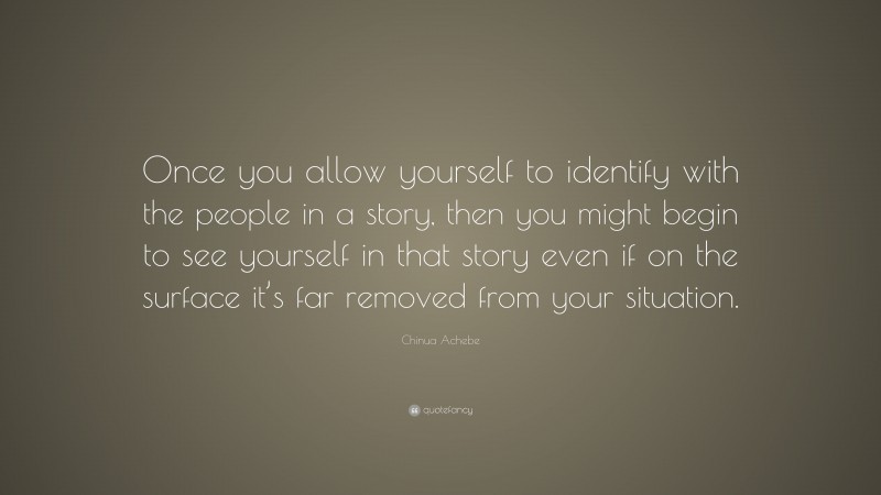 Chinua Achebe Quote: “Once you allow yourself to identify with the people in a story, then you might begin to see yourself in that story even if on the surface it’s far removed from your situation.”
