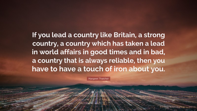 Margaret Thatcher Quote: “If you lead a country like Britain, a strong country, a country which has taken a lead in world affairs in good times and in bad, a country that is always reliable, then you have to have a touch of iron about you.”