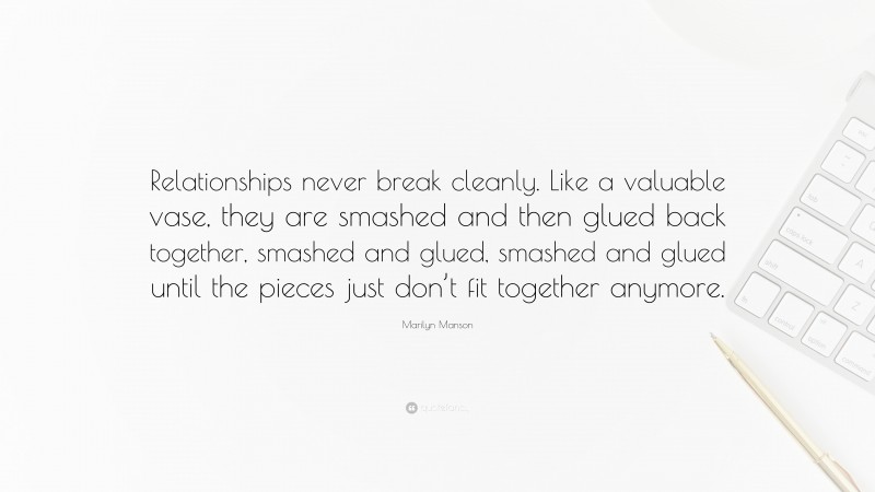 Marilyn Manson Quote: “Relationships never break cleanly. Like a valuable vase, they are smashed and then glued back together, smashed and glued, smashed and glued until the pieces just don’t fit together anymore.”