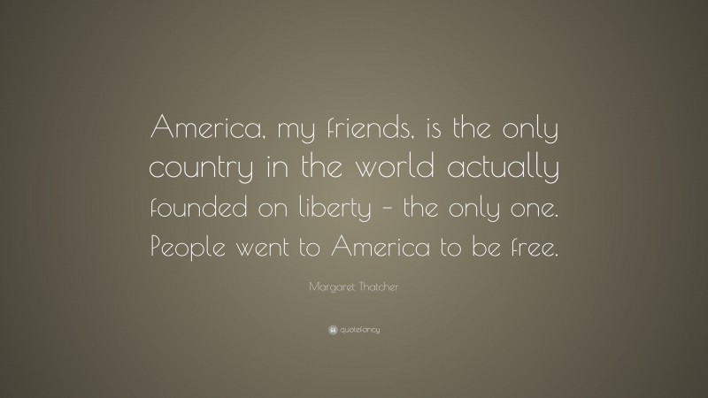 Margaret Thatcher Quote: “America, my friends, is the only country in the world actually founded on liberty – the only one. People went to America to be free.”