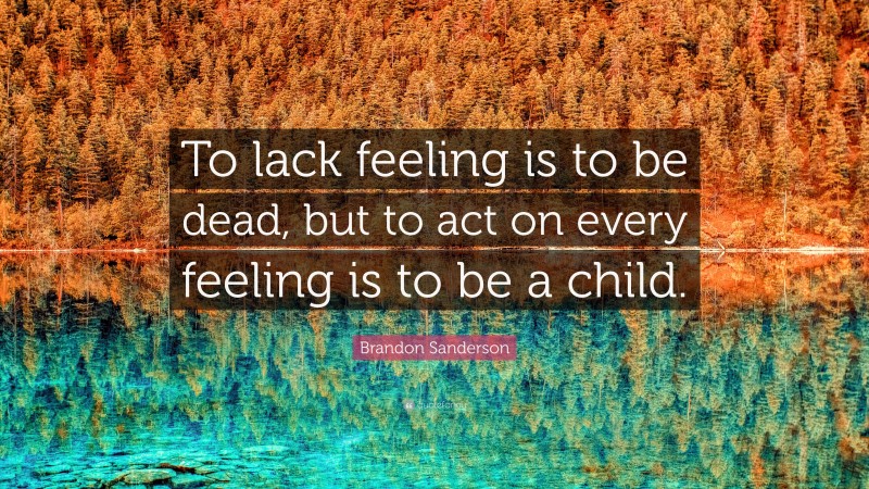 Brandon Sanderson Quote: “To lack feeling is to be dead, but to act on every feeling is to be a child.”