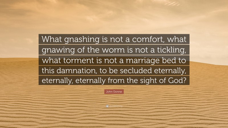 John Donne Quote: “What gnashing is not a comfort, what gnawing of the worm is not a tickling, what torment is not a marriage bed to this damnation, to be secluded eternally, eternally, eternally from the sight of God?”