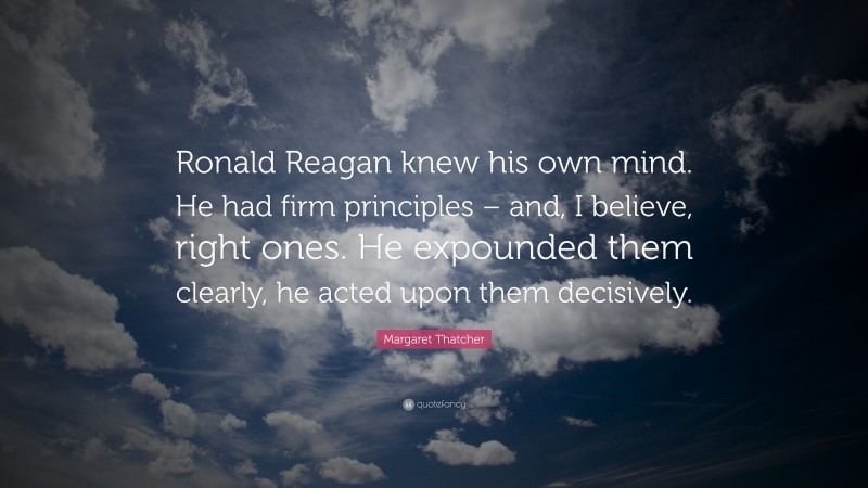 Margaret Thatcher Quote: “Ronald Reagan knew his own mind. He had firm principles – and, I believe, right ones. He expounded them clearly, he acted upon them decisively.”
