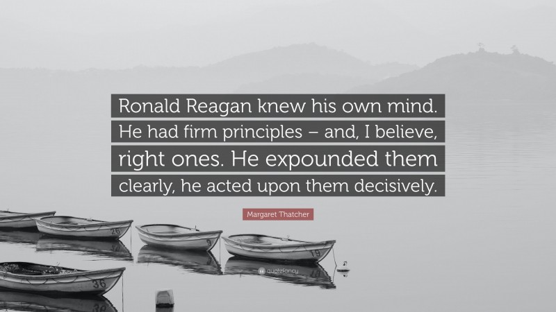 Margaret Thatcher Quote: “Ronald Reagan knew his own mind. He had firm principles – and, I believe, right ones. He expounded them clearly, he acted upon them decisively.”
