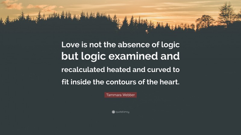 Tammara Webber Quote: “Love is not the absence of logic but logic examined and recalculated heated and curved to fit inside the contours of the heart.”