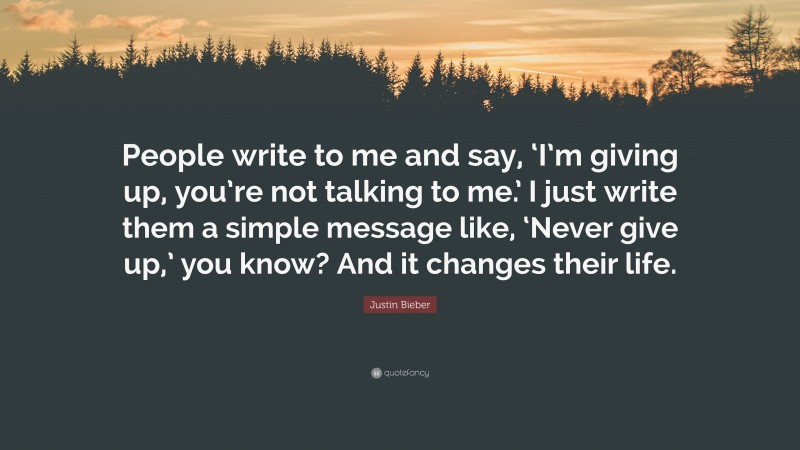 Justin Bieber Quote: “People write to me and say, ‘I’m giving up, you’re not talking to me.’ I just write them a simple message like, ‘Never give up,’ you know? And it changes their life.”