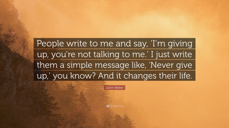 Justin Bieber Quote: “People write to me and say, ‘I’m giving up, you’re not talking to me.’ I just write them a simple message like, ‘Never give up,’ you know? And it changes their life.”