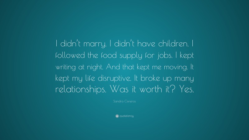 Sandra Cisneros Quote: “I didn’t marry. I didn’t have children. I followed the food supply for jobs. I kept writing at night. And that kept me moving. It kept my life disruptive. It broke up many relationships. Was it worth it? Yes.”