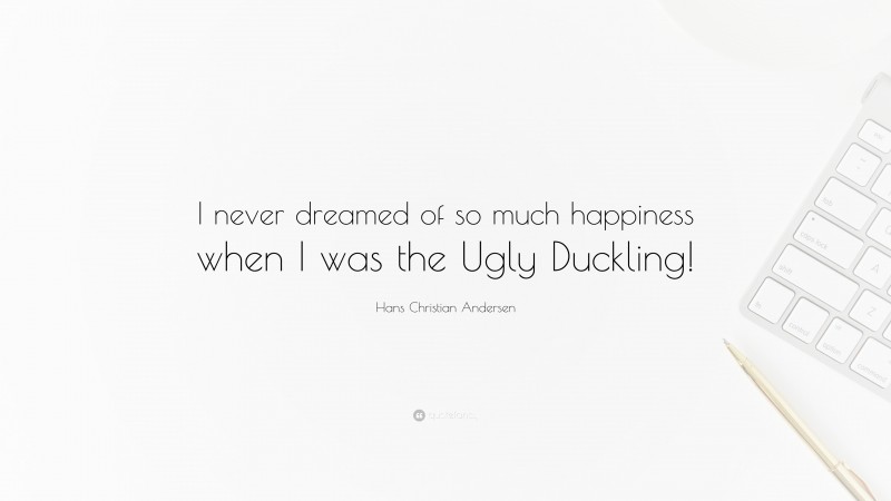 Hans Christian Andersen Quote: “I never dreamed of so much happiness when I was the Ugly Duckling!”