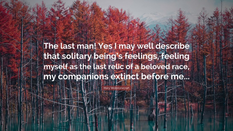 Mary Wollstonecraft Quote: “The last man! Yes I may well describe that solitary being’s feelings, feeling myself as the last relic of a beloved race, my companions extinct before me...”