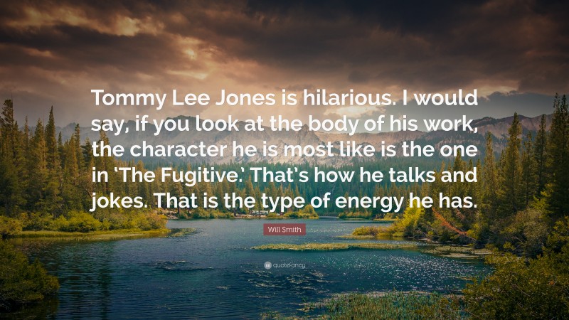 Will Smith Quote: “Tommy Lee Jones is hilarious. I would say, if you look at the body of his work, the character he is most like is the one in ‘The Fugitive.’ That’s how he talks and jokes. That is the type of energy he has.”