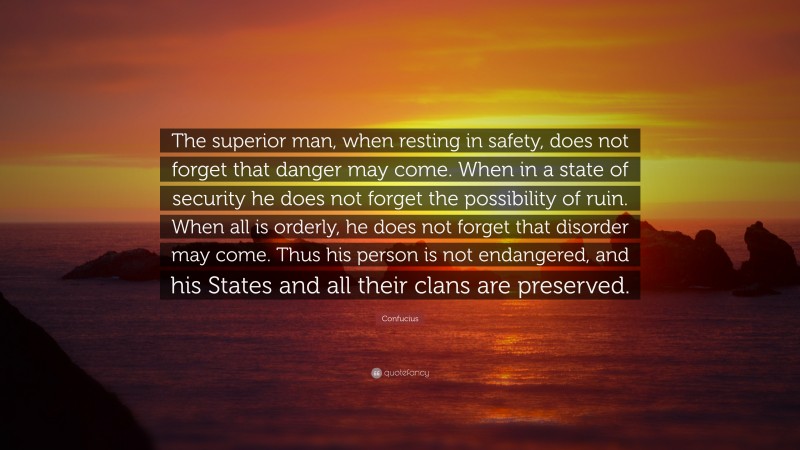 Confucius Quote: “The superior man, when resting in safety, does not forget that danger may come. When in a state of security he does not forget the possibility of ruin. When all is orderly, he does not forget that disorder may come. Thus his person is not endangered, and his States and all their clans are preserved.”
