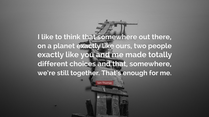 Iain Thomas Quote: “I like to think that somewhere out there, on a planet exactly like ours, two people exactly like you and me made totally different choices and that, somewhere, we’re still together. That’s enough for me.”