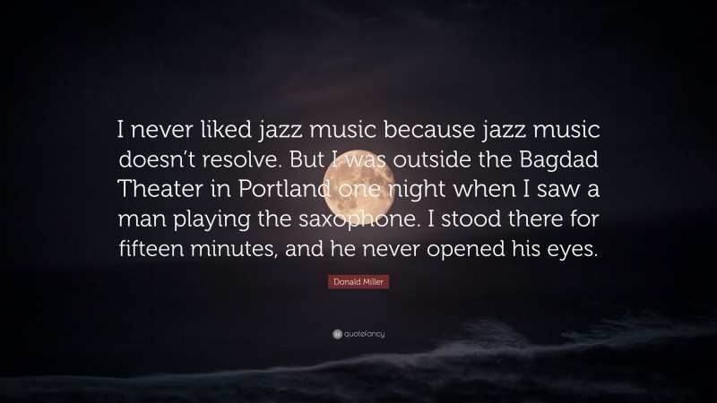 Donald Miller Quote: “I never liked jazz music because jazz music doesn’t resolve. But I was outside the Bagdad Theater in Portland one night when I saw a man playing the saxophone. I stood there for fifteen minutes, and he never opened his eyes.”