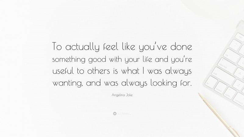 Angelina Jolie Quote: “To actually feel like you’ve done something good with your life and you’re useful to others is what I was always wanting, and was always looking for.”