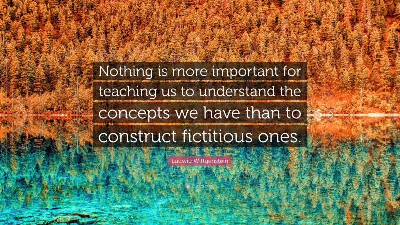 Ludwig Wittgenstein Quote: “Nothing is more important for teaching us to understand the concepts we have than to construct fictitious ones.”