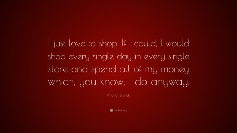 Ariana Grande Quote: “I just love to shop. If I could, I would shop every single day in every single store and spend all of my money which, you know, I do anyway.”