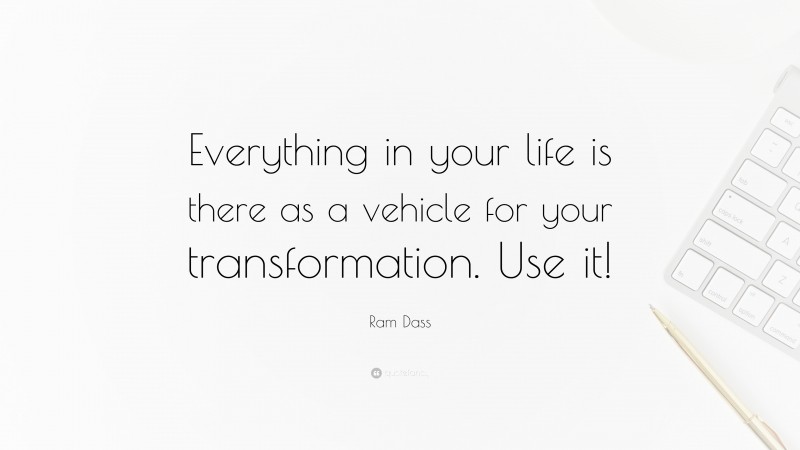 Ram Dass Quote: “Everything in your life is there as a vehicle for your transformation. Use it!”