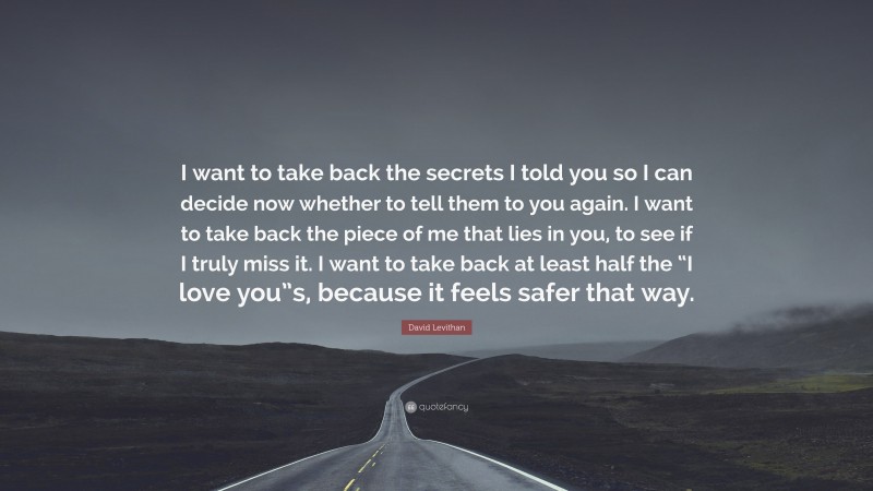 David Levithan Quote: “I want to take back the secrets I told you so I can decide now whether to tell them to you again. I want to take back the piece of me that lies in you, to see if I truly miss it. I want to take back at least half the “I love you”s, because it feels safer that way.”