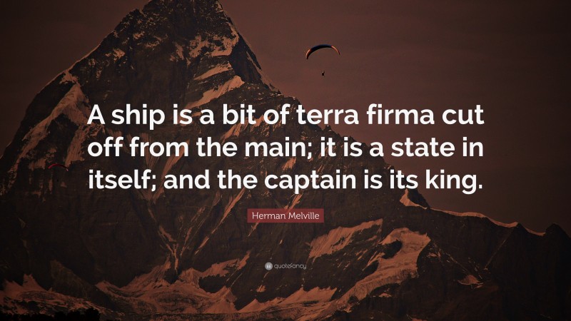 Herman Melville Quote: “A ship is a bit of terra firma cut off from the main; it is a state in itself; and the captain is its king.”