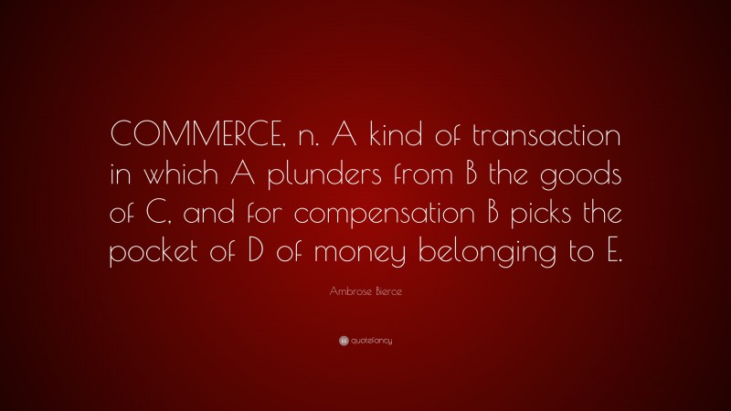 Ambrose Bierce Quote: “COMMERCE, n. A kind of transaction in which A plunders from B the goods of C, and for compensation B picks the pocket of D of money belonging to E.”