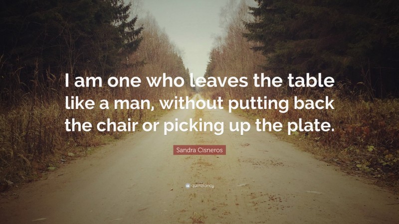 Sandra Cisneros Quote: “I am one who leaves the table like a man, without putting back the chair or picking up the plate.”