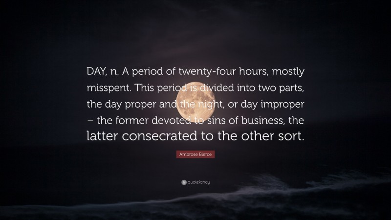 Ambrose Bierce Quote: “DAY, n. A period of twenty-four hours, mostly misspent. This period is divided into two parts, the day proper and the night, or day improper – the former devoted to sins of business, the latter consecrated to the other sort.”
