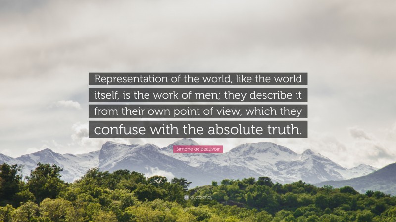 Simone de Beauvoir Quote: “Representation of the world, like the world itself, is the work of men; they describe it from their own point of view, which they confuse with the absolute truth.”
