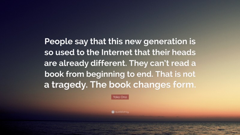 Yoko Ono Quote: “People say that this new generation is so used to the Internet that their heads are already different. They can’t read a book from beginning to end. That is not a tragedy. The book changes form.”