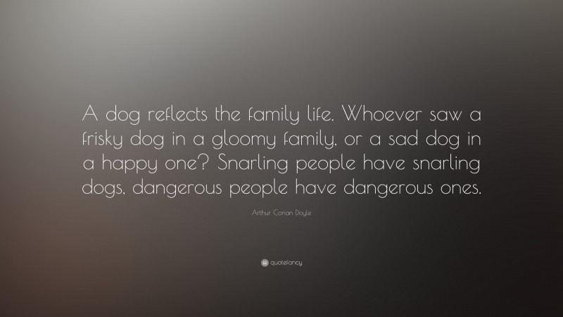 Arthur Conan Doyle Quote: “A dog reflects the family life. Whoever saw a frisky dog in a gloomy family, or a sad dog in a happy one? Snarling people have snarling dogs, dangerous people have dangerous ones.”