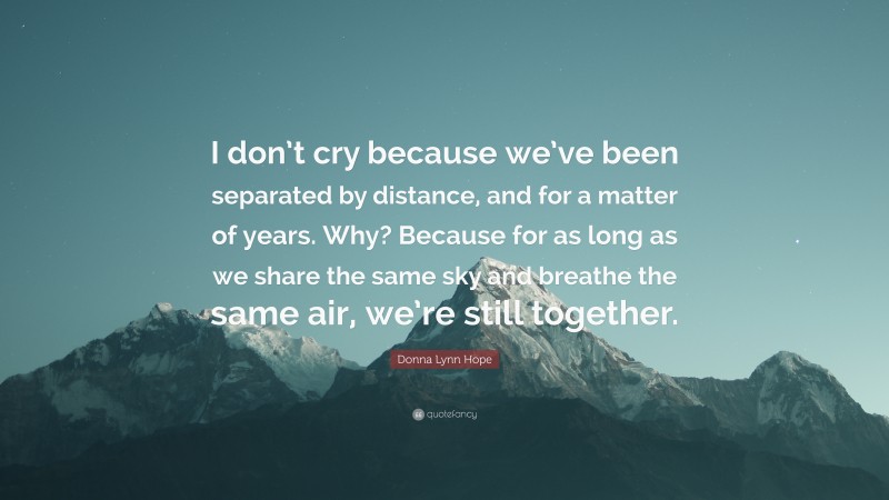 Donna Lynn Hope Quote: “I don’t cry because we’ve been separated by distance, and for a matter of years. Why? Because for as long as we share the same sky and breathe the same air, we’re still together.”