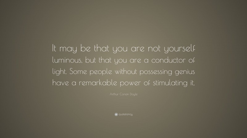 Arthur Conan Doyle Quote: “It may be that you are not yourself luminous, but that you are a conductor of light. Some people without possessing genius have a remarkable power of stimulating it.”