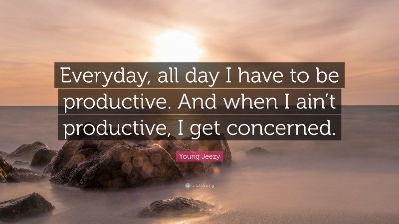 Young Jeezy Quote: “Everyday, all day I have to be productive. And when I ain’t productive, I get concerned.”