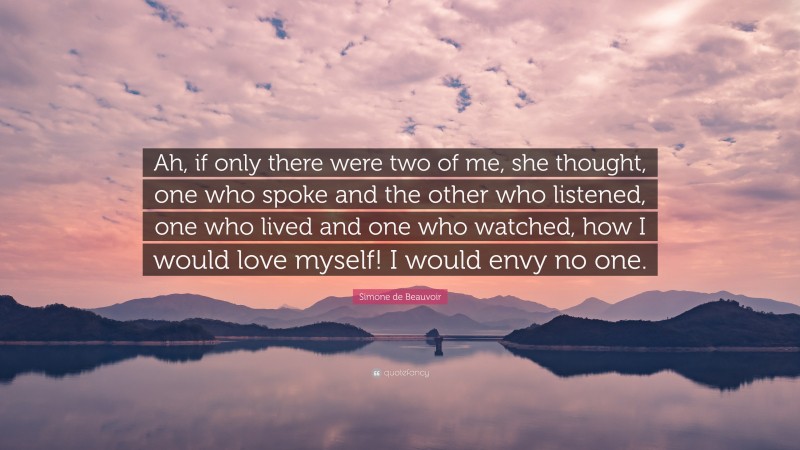 Simone de Beauvoir Quote: “Ah, if only there were two of me, she thought, one who spoke and the other who listened, one who lived and one who watched, how I would love myself! I would envy no one.”
