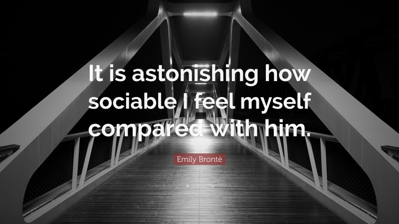 Emily Brontë Quote: “It is astonishing how sociable I feel myself compared with him.”