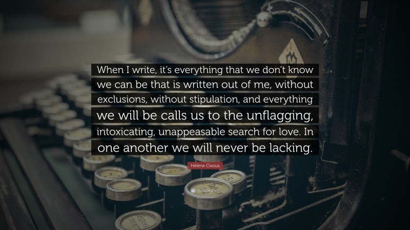 Hélène Cixous Quote: “When I write, it’s everything that we don’t know we can be that is written out of me, without exclusions, without stipulation, and everything we will be calls us to the unflagging, intoxicating, unappeasable search for love. In one another we will never be lacking.”