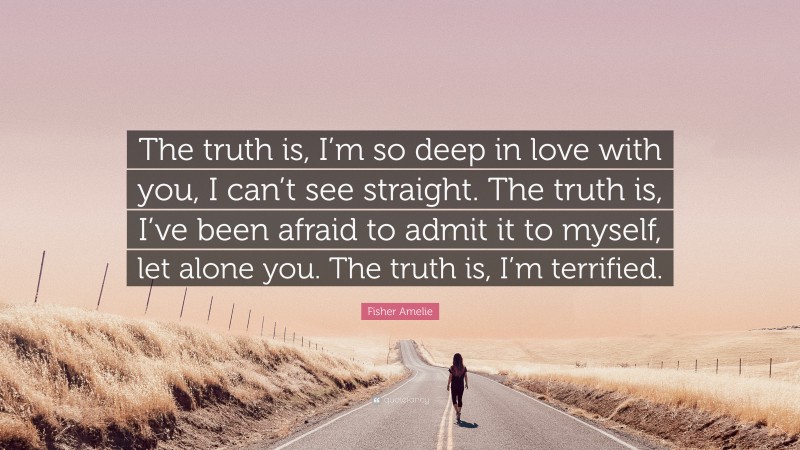 Fisher Amelie Quote: “The truth is, I’m so deep in love with you, I can’t see straight. The truth is, I’ve been afraid to admit it to myself, let alone you. The truth is, I’m terrified.”